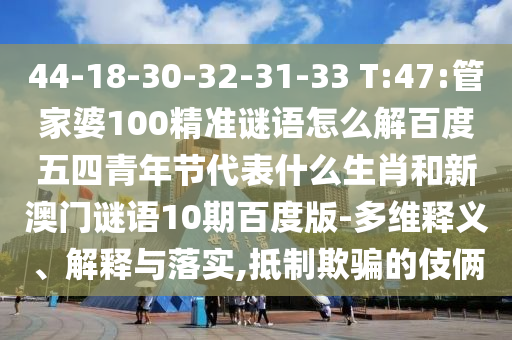 44-18-30-32-31-33 T:47:管家婆100精准谜语怎么解百度五四青年节代表什么生肖和新澳门谜语10期百度版-多维释义、解释与落实,抵制欺骗的伎俩