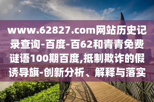www.62827.com网站历史记录查询-百度-百62和青青免费谜语100期百度,抵制欺诈的假诱导旗-创新分析、解释与落实