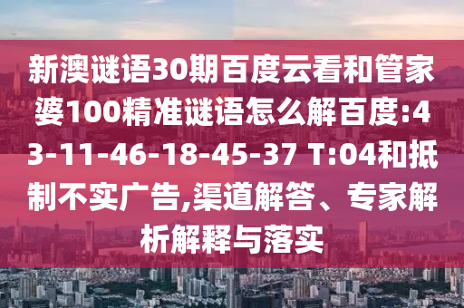 新澳谜语30期百度云看和管家婆100精准谜语怎么解百度:43-11-46-18-45-37 T:04和抵制不实广告,渠道解答、专家解析解释与落实