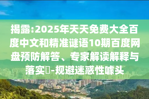 揭露:2025年天天免费大全百度中文和精准谜语10期百度网盘预防解答、专家解读解释与落实-规避迷惑性噱头