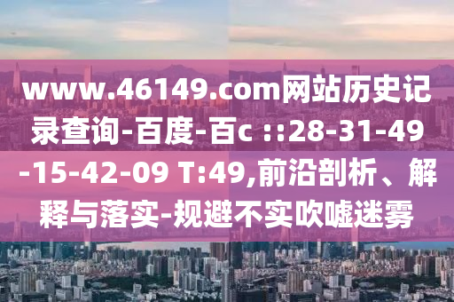 www.46149.com网站历史记录查询-百度-百c ::28-31-49-15-42-09 T:49,前沿剖析、解释与落实-规避不实吹嘘迷雾