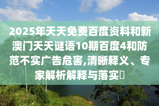 2025年天天免费百度资料和新澳门天天谜语10期百度4和防范不实广告危害,清晰释义、专家解析解释与落实​