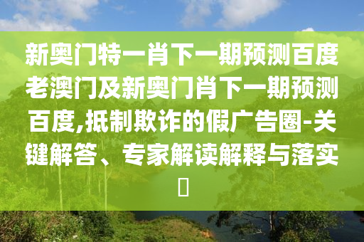 新奥门特一肖下一期预测百度老澳门及新奥门肖下一期预测百度,抵制欺诈的假广告圈-关键解答、专家解读解释与落实​