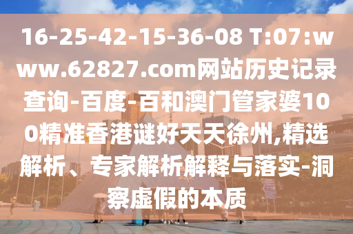 16-25-42-15-36-08 T:07:www.62827.com网站历史记录查询-百度-百和澳门管家婆100精准香港谜好天天徐州,精选解析、专家解析解释与落实-洞察虚假的本质
