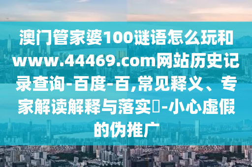 澳门管家婆100谜语怎么玩和www.44469.com网站历史记录查询-百度-百,常见释义、专家解读解释与落实​-小心虚假的伪推广