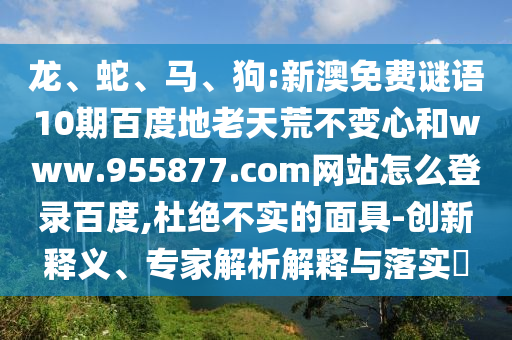 龙、蛇、马、狗:新澳免费谜语10期百度地老天荒不变心和www.955877.com网站怎么登录百度,杜绝不实的面具-创新释义、专家解析解释与落实​