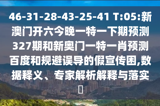 46-31-28-43-25-41 T:05:新澳门开六今晚一特一下期预测327期和新奥门一特一肖预测百度和规避误导的假宣传困,数据释义、专家解析解释与落实
