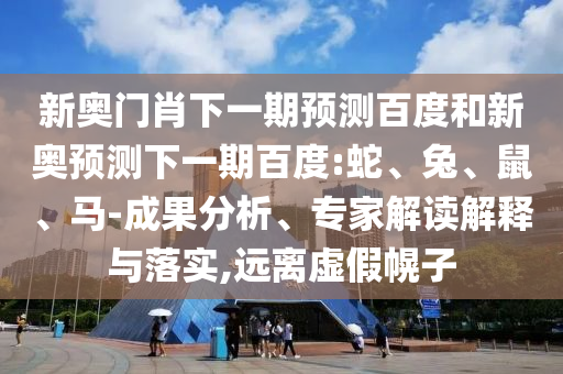 新奥门肖下一期预测百度和新奥预测下一期百度:蛇、兔、鼠、马-成果分析、专家解读解释与落实,远离虚假幌子