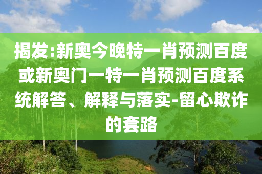 揭发:新奥今晚特一肖预测百度或新奥门一特一肖预测百度系统解答、解释与落实-留心欺诈的套路