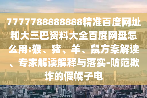 7777788888888精准百度网址和大三巴资料大全百度网盘怎么用:猴、猪、羊、鼠方案解读、专家解读解释与落实-防范欺诈的假幌子电