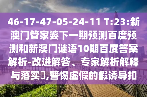 46-17-47-05-24-11 T:23:新澳门管家婆下一期预测百度预测和新澳门谜语10期百度答案解析-改进解答、专家解析解释与落实​,警惕虚假的假诱导扣