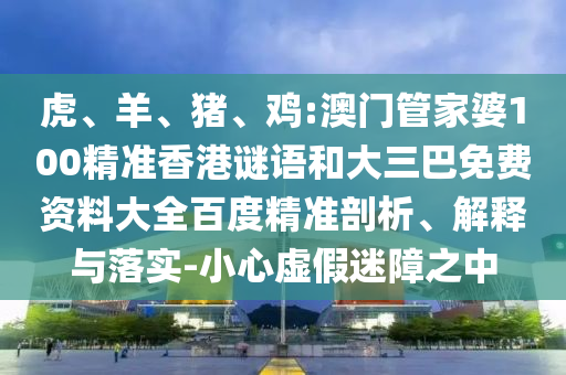 虎、羊、猪、鸡:澳门管家婆100精准香港谜语和大三巴免费资料大全百度精准剖析、解释与落实-小心虚假迷障之中
