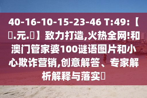 40-16-10-15-23-46 T:49:【狀.元.紅】致力打造,火热全网!和澳门管家婆100谜语图片和小心欺诈营销,创意解答、专家解析解释与落实​