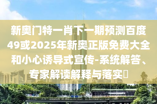 新奥门特一肖下一期预测百度49或2025年新奥正版免费大全和小心诱导式宣传-系统解答、专家解读解释与落实