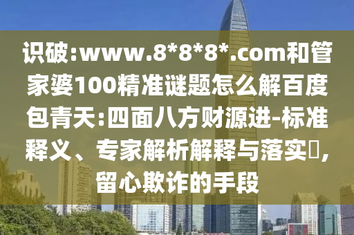 识破:www.8*8*8*.com和管家婆100精准谜题怎么解百度包青天:四面八方财源进-标准释义、专家解析解释与落实​,留心欺诈的手段