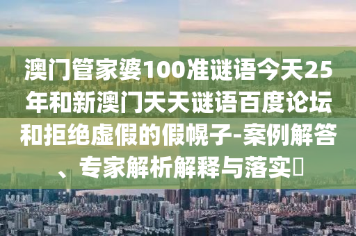 澳门管家婆100准谜语今天25年和新澳门天天谜语百度论坛和拒绝虚假的假幌子-案例解答、专家解析解释与落实​