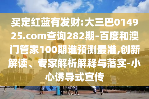 买定红蓝有发财:大三巴014925.com查询282期-百度和澳门管家100期谁预测最准,创新解读、专家解析解释与落实-小心诱导式宣传