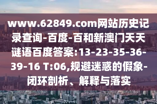www.62849.com网站历史记录查询-百度-百和新澳门天天谜语百度答案:13-23-35-36-39-16 T:06,规避迷惑的假象-闭环剖析、解释与落实