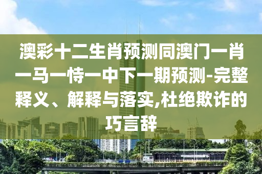 澳彩十二生肖预测同澳门一肖一马一恃一中下一期预测-完整释义、解释与落实,杜绝欺诈的巧言辞