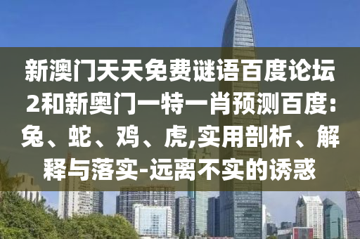 新澳门天天免费谜语百度论坛2和新奥门一特一肖预测百度:兔、蛇、鸡、虎,实用剖析、解释与落实-远离不实的诱惑