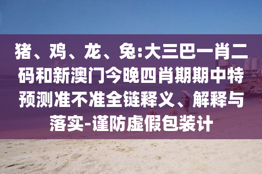 猪、鸡、龙、兔:大三巴一肖二码和新澳门今晚四肖期期中特预测准不准全链释义、解释与落实-谨防虚假包装计