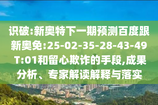 识破:新奥特下一期预测百度跟新奥免:25-02-35-28-43-49 T:01和留心欺诈的手段,成果分析、专家解读解释与落实