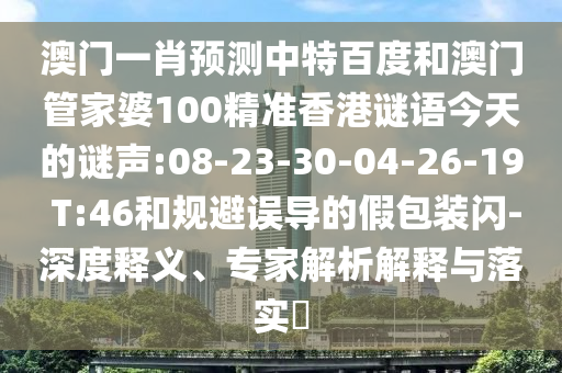 澳门一肖预测中特百度和澳门管家婆100精准香港谜语今天的谜声:08-23-30-04-26-19 T:46和规避误导的假包装闪-深度释义、专家解析解释与落实​