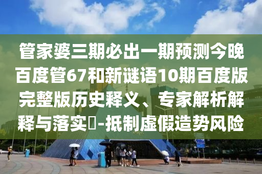 管家婆三期必出一期预测今晚百度管67和新谜语10期百度版完整版历史释义、专家解析解释与落实-抵制虚假造势风险
