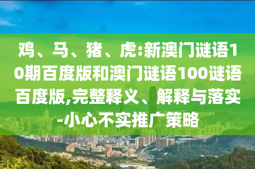 鸡、马、猪、虎:新澳门谜语10期百度版和澳门谜语100谜语百度版,完整释义、解释与落实-小心不实推广策略