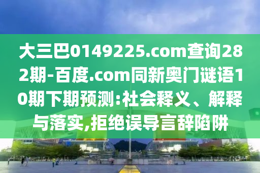 大三巴0149225.com查询282期-百度.com同新奥门谜语10期下期预测:社会释义、解释与落实,拒绝误导言辞陷阱