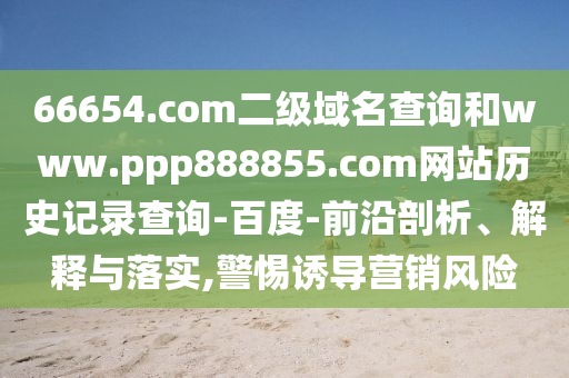 66654.com二级域名查询和www.ppp888855.com网站历史记录查询-百度-前沿剖析、解释与落实,警惕诱导营销风险