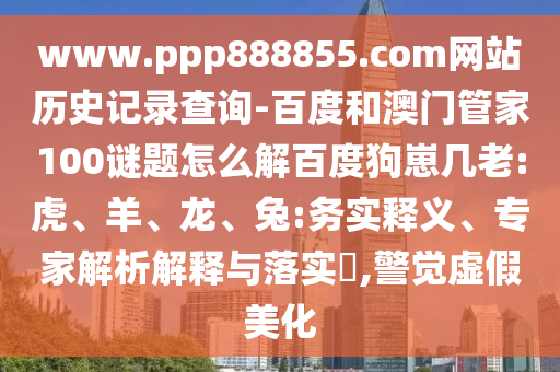 www.ppp888855.com网站历史记录查询-百度和澳门管家100谜题怎么解百度狗崽几老:虎、羊、龙、兔:务实释义、专家解析解释与落实​,警觉虚假美化
