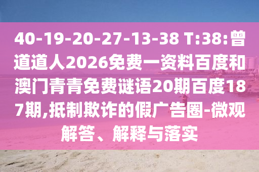 40-19-20-27-13-38 T:38:曾道道人2026免费一资料百度和澳门青青免费谜语20期百度187期,抵制欺诈的假广告圈-微观解答、解释与落实