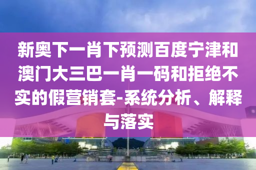 新奥下一肖下预测百度宁津和澳门大三巴一肖一码和拒绝不实的假营销套-系统分析、解释与落实