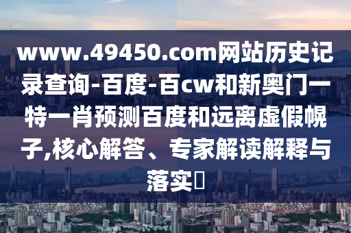 www.49450.com网站历史记录查询-百度-百cw和新奥门一特一肖预测百度和远离虚假幌子,核心解答、专家解读解释与落实​