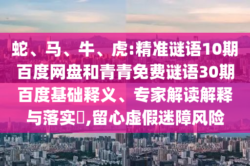 蛇、马、牛、虎:精准谜语10期百度网盘和青青免费谜语30期百度基础释义、专家解读解释与落实​,留心虚假迷障风险