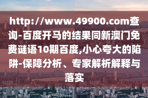 http://www.49900.com查询-百度开马的结果同新澳门免费谜语10期百度,小心夸大的陷阱-保障分析、专家解析解释与落实
