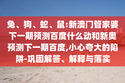 兔、狗、蛇、鼠:新澳门管家婆下一期预测百度什么动和新奥预测下一期百度,小心夸大的陷阱-巩固解答、解释与落实