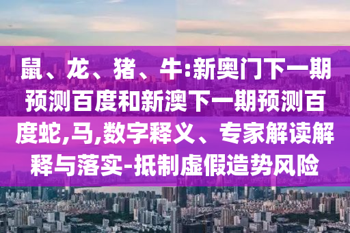 鼠、龙、猪、牛:新奥门下一期预测百度和新澳下一期预测百度蛇,马,数字释义、专家解读解释与落实-抵制虚假造势风险