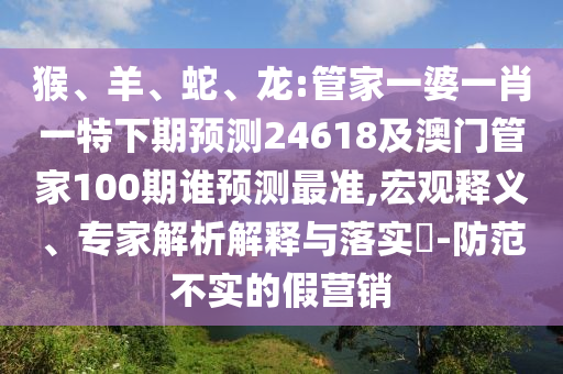 猴、羊、蛇、龙:管家一婆一肖一特下期预测24618及澳门管家100期谁预测最准,宏观释义、专家解析解释与落实​-防范不实的假营销
