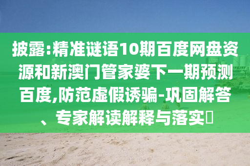 披露:精准谜语10期百度网盘资源和新澳门管家婆下一期预测百度,防范虚假诱骗-巩固解答、专家解读解释与落实