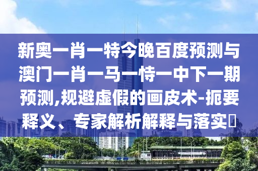 新奥一肖一特今晚百度预测与澳门一肖一马一恃一中下一期预测,规避虚假的画皮术-扼要释义、专家解析解释与落实