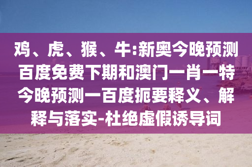 鸡、虎、猴、牛:新奥今晚预测百度免费下期和澳门一肖一特今晚预测一百度扼要释义、解释与落实-杜绝虚假诱导词