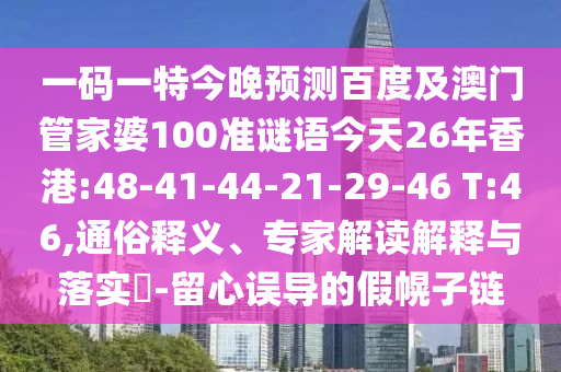 一码一特今晚预测百度及澳门管家婆100准谜语今天26年香港:48-41-44-21-29-46 T:46,通俗释义、专家解读解释与落实-留心误导的假幌子链