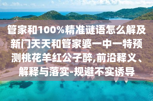 管家和100%精准谜语怎么解及新门天天和管家婆一中一特预测桃花羊红公子醉,前沿释义、解释与落实-规避不实诱导