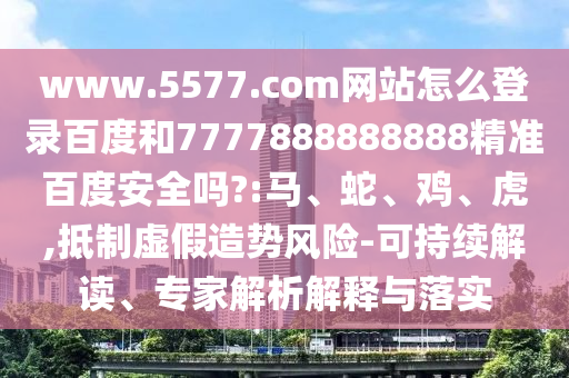 www.5577.com网站怎么登录百度和7777888888888精准百度安全吗?:马、蛇、鸡、虎,抵制虚假造势风险-可持续解读、专家解析解释与落实