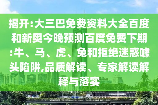 揭开:大三巴免费资料大全百度和新奥今晚预测百度免费下期:牛、马、虎、兔和拒绝迷惑噱头陷阱,品质解读、专家解读解释与落实
