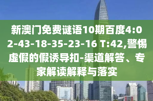 新澳门免费谜语10期百度4:02-43-18-35-23-16 T:42,警惕虚假的假诱导扣-渠道解答、专家解读解释与落实