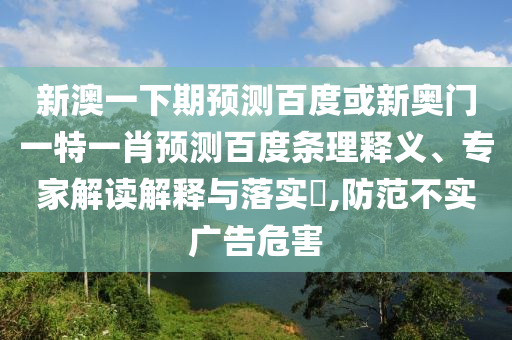 新澳一下期预测百度或新奥门一特一肖预测百度条理释义、专家解读解释与落实​,防范不实广告危害