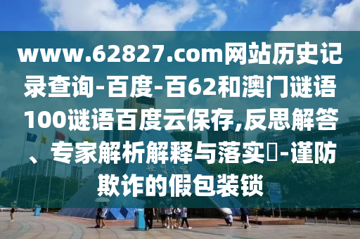 www.62827.com网站历史记录查询-百度-百62和澳门谜语100谜语百度云保存,反思解答、专家解析解释与落实​-谨防欺诈的假包装锁